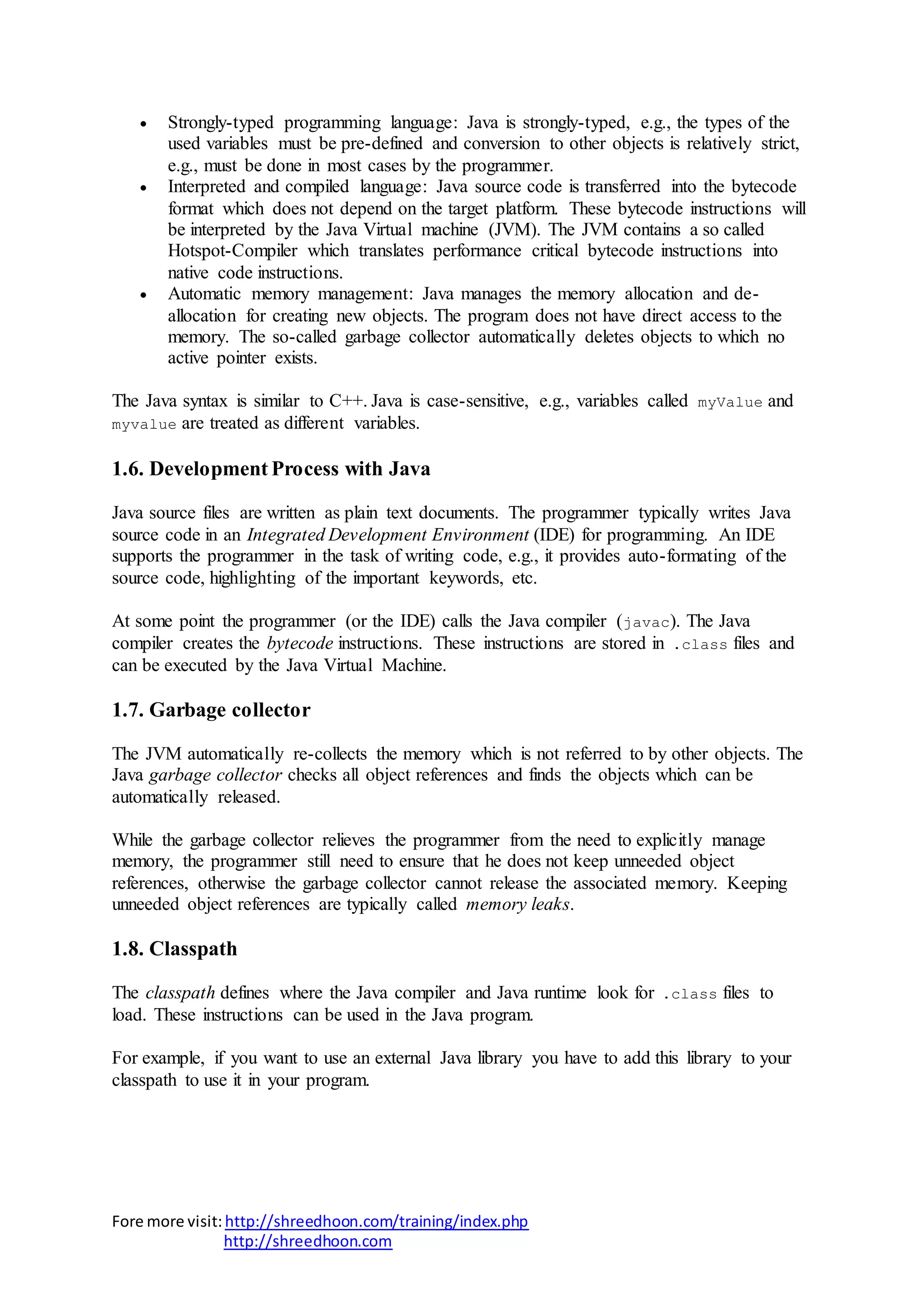 Fore more visit:http://shreedhoon.com/training/index.php
http://shreedhoon.com
 Strongly-typed programming language: Java is strongly-typed, e.g., the types of the
used variables must be pre-defined and conversion to other objects is relatively strict,
e.g., must be done in most cases by the programmer.
 Interpreted and compiled language: Java source code is transferred into the bytecode
format which does not depend on the target platform. These bytecode instructions will
be interpreted by the Java Virtual machine (JVM). The JVM contains a so called
Hotspot-Compiler which translates performance critical bytecode instructions into
native code instructions.
 Automatic memory management: Java manages the memory allocation and de-
allocation for creating new objects. The program does not have direct access to the
memory. The so-called garbage collector automatically deletes objects to which no
active pointer exists.
The Java syntax is similar to C++. Java is case-sensitive, e.g., variables called myValue and
myvalue are treated as different variables.
1.6. Development Process with Java
Java source files are written as plain text documents. The programmer typically writes Java
source code in an Integrated Development Environment (IDE) for programming. An IDE
supports the programmer in the task of writing code, e.g., it provides auto-formating of the
source code, highlighting of the important keywords, etc.
At some point the programmer (or the IDE) calls the Java compiler (javac). The Java
compiler creates the bytecode instructions. These instructions are stored in .class files and
can be executed by the Java Virtual Machine.
1.7. Garbage collector
The JVM automatically re-collects the memory which is not referred to by other objects. The
Java garbage collector checks all object references and finds the objects which can be
automatically released.
While the garbage collector relieves the programmer from the need to explicitly manage
memory, the programmer still need to ensure that he does not keep unneeded object
references, otherwise the garbage collector cannot release the associated memory. Keeping
unneeded object references are typically called memory leaks.
1.8. Classpath
The classpath defines where the Java compiler and Java runtime look for .class files to
load. These instructions can be used in the Java program.
For example, if you want to use an external Java library you have to add this library to your
classpath to use it in your program.
 