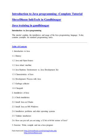Fore more visit:http://shreedhoon.com/training/index.php
http://shreedhoon.com
Introduction to Java programming -Complate Tutorial
ShreeDhoon InfoTech in Gandhinagar
Java training in gandhinagar
Introduction to Java programming
This tutorial explains the installation and usage of the Java programming language. It also
contains examples for standard programming tasks.
Table of Contents
1. Introduction to Java
1.1. History
1.2. Java and Open Source
1.3. Java virtual machine
1.4. Java Runtime Environment vs. Java Development Kit
1.5. Characteristics of Java
1.6. Development Process with Java
1.7. Garbage collector
1.8. Classpath
2. Installation of Java
2.1. Check installation
2.2. Install Java on Ubuntu
2.3. Install Java on MS Windows
2.4. Installation problems and other operating systems
2.5. Validate installation
2.6. How can you tell you are using a 32 bit or 64 bit version of Java?
3. Exercise: Write, compile and run a Java program
 