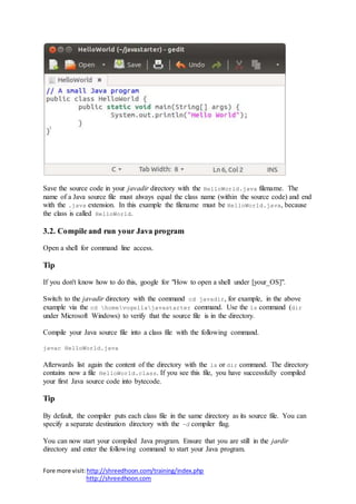 Fore more visit:http://shreedhoon.com/training/index.php
http://shreedhoon.com
Save the source code in your javadir directory with the HelloWorld.java filename. The
name of a Java source file must always equal the class name (within the source code) and end
with the .java extension. In this example the filename must be HelloWorld.java, because
the class is called HelloWorld.
3.2. Compile and run your Java program
Open a shell for command line access.
Tip
If you don't know how to do this, google for "How to open a shell under [your_OS]".
Switch to the javadir directory with the command cd javadir, for example, in the above
example via the cd homevogellajavastarter command. Use the ls command (dir
under Microsoft Windows) to verify that the source file is in the directory.
Compile your Java source file into a class file with the following command.
javac HelloWorld.java
Afterwards list again the content of the directory with the ls or dir command. The directory
contains now a file HelloWorld.class. If you see this file, you have successfully compiled
your first Java source code into bytecode.
Tip
By default, the compiler puts each class file in the same directory as its source file. You can
specify a separate destination directory with the -d compiler flag.
You can now start your compiled Java program. Ensure that you are still in the jardir
directory and enter the following command to start your Java program.
 