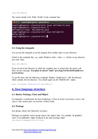 Fore more visit:http://shreedhoon.com/training/index.php
http://shreedhoon.com
java HelloWorld
The system should write "Hello World" on the command line.
3.3. Using the classpath
You can use the classpath to run the program from another place in your directory.
Switch to the command line, e.g., under Windows Start → Run cmd. Switch to any directory
you want. Type:
java HelloWorld
If you are not in the directory in which the compiled class is stored, then the system will
show an error message: Exception in thread "main" java.lang.NoClassDefFoundError:
test/TestClass
To use the class, type the following command. Replace "mydirectory" with the directory
which contains the test directory. You should again see the "HelloWorld" output.
java -classpath "mydirectory" HelloWorld
4. Java language structure
4.1. Basics: Package, Class and Object
It is important to understand the base terminology of Java in terms of packages, classes and
objects. This section gives an overview of these terms.
4.2. Package
Java groups classes into functional packages.
Packages are typically used to group classes into logical units. For example, all graphical
views of an application might be placed in the same package called
com.vogella.webapplication.views.
 