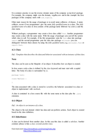 Fore more visit:http://shreedhoon.com/training/index.php
http://shreedhoon.com
It is common practice to use the reverse domain name of the company as top level package.
For example, the company might own the domain, vogella.com and in this example the Java
packages of this company starts with com.vogella.
Other main reason for the usage of packages is to avoid name collisions of classes. A name
collision occurs if two programmers give the same fully qualified name to a class. The fully
qualified name of a class in Java consists of the package name followed by a dot (.) and the
class name.
Without packages, a programmer may create a Java class called Test. Another programmer
may create a class with the same name. With the usage of packages you can tell the system
which class to call. For example, if the first programmer puts the Test class into package
report and the second programmer puts his class into package xmlreader you can
distinguish between these classes by using the fully qualified name, e.g, xmlreader.Test or
report.Test.
4.3. Class
Def.: Template that describes the data and behavior associated with an instance of that class.
Note
The class can be seen as the blueprint of an object. It describes how an object is created.
In Java source code a class is defined by the class keyword and must start with a capital
letter. The body of a class is surrounded by {}.
package test;
class MyClass {
}
The data associated with a class is stored in variables; the behavior associated to a class or
object is implemented with methods.
A class is contained in a Java source file with the same name as the class plus the .java
extension.
4.4. Object
Def.: An object is an instance of a class.
The object is the real element which has data and can perform actions. Each object is created
based on the class definition.
4.5. Inheritance
A class can be derived from another class. In this case this class is called a subclass. Another
common phrase is that a class extends another class.
 