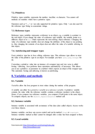 Fore more visit:http://shreedhoon.com/training/index.php
http://shreedhoon.com
7.2. Primitives
Primitive types variables represents the number, true/false or character. You cannot call
methods on variables which have a primitive types.
Operators such as *, -, + or / are only supported for primitive types. Only + can also used for
the reference type String to concatenate strings.
7.3. Reference types
Reference types variables represents a reference to an object, e.g., a variable is a pointer to
the real object. If you change the value of a reference type variable, the variable points to a
different object or to null which represents the non-existing object reference. Changing the
value of a reference type variable does not change the attributes of the object is was pointing
to. Also changing the contents of an object does not affect the value of a variable referring to
that object.
7.4. Autoboxing and wrapper types
Every primitive type has in Java a fitting reference type. This reference type allows to store
the value of the primitive type in an object. For example you have java.lang.Integer for
int.
Converting a primitive value into an instance of a wrapper type and vice versa is called
boxing / unboxing. Java performs these operations automatically of necessary. This allows
you to use a primitive as parameter in a method which expects an object of the wrapper type.
This automatic boxing and unboxing is known as autoboxing.
8. Variables and methods
8.1. Variable
Variables allow the Java program to store values during the runtime of the program.
A variable can either be a primitive variable or a reference variable. A primitive variable
contains the value while the reference variable contains a reference (pointer) to the object.
Hence, if you compare two reference variables, you compare if both point to the same object.
To compare objects, use the object1.equals(object2) method call.
8.2. Instance variable
Instance variable is associated with an instance of the class (also called object). Access works
over these objects.
Instance variables can have any access control and can be marked final or transient.
Instance variables marked as final cannot be changed after a value has been assigned to them.
8.3. Local variable
 
