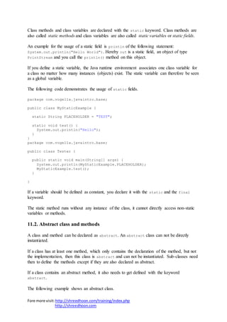 Fore more visit:http://shreedhoon.com/training/index.php
http://shreedhoon.com
Class methods and class variables are declared with the static keyword. Class methods are
also called static methods and class variables are also called static variables or static fields.
An example for the usage of a static field is println of the following statement:
System.out.println("Hello World"). Hereby out is a static field, an object of type
PrintStream and you call the println() method on this object.
If you define a static variable, the Java runtime environment associates one class variable for
a class no matter how many instances (objects) exist. The static variable can therefore be seen
as a global variable.
The following code demonstrates the usage of static fields.
package com.vogella.javaintro.base;
public class MyStaticExample {
static String PLACEHOLDER = "TEST";
static void test() {
System.out.println("Hello");
}
}
package com.vogella.javaintro.base;
public class Tester {
public static void main(String[] args) {
System.out.println(MyStaticExample.PLACEHOLDER);
MyStaticExample.test();
}
}
If a variable should be defined as constant, you declare it with the static and the final
keyword.
The static method runs without any instance of the class, it cannot directly access non-static
variables or methods.
11.2. Abstract class and methods
A class and method can be declared as abstract. An abstract class can not be directly
instantiated.
If a class has at least one method, which only contains the declaration of the method, but not
the implementation, then this class is abstract and can not be instantiated. Sub-classes need
then to define the methods except if they are also declared as abstract.
If a class contains an abstract method, it also needs to get defined with the keyword
abstract.
The following example shows an abstract class.
 