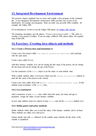Fore more visit:http://shreedhoon.com/training/index.php
http://shreedhoon.com
13. Integrated Development Environment
The previous chapter explained how to create and compile a Java program on the command
line. A Java Integrated Development Environment (IDE) provides lots of ease of use
functionality for creating Java programs. There are other very powerful IDEs available, for
example, the Eclipse IDE.
For an introduction on how to use the Eclipse IDE please see Eclipse IDE Tutorial.
The remaining description uses the phrase: "Create a Java project called...". This refers to
creating a Java project in Eclipse. If you are using a different IDE, please follow the required
steps in that IDE.
14. Exercises - Creating Java objects and methods
14.1. Create a Person class and instantiate it
Create a new Java project called com.vogella.javastarter.exercises1 and a package
with the same name.
Create a class called Person.
Add three instance variables to it, one for storing the first name of the person, one for storing
the last name and one for storing the age of the Person.
Use the constructor of the Person object to set the values to some default value.
Write a public method called writeName() which uses the System.out.println() method to
print the first name of the person to the console.
Create a new class called Main with a public static void main(String[] args). In this
method create an instance of the Person class.
14.2. Use constructor
Add a constructor to your Person class which takes first name, last name and age as
parameter. Assign the values to your instance variables.
In your main method create two objects of type Person and call the writeName method on it.
14.3. Define getter and setter methods
Define methods which allow you to read the values of the instance variables and to set them.
These methods are called setter and getter.
Getters should start with get followed by the variable name whereby the first letter of the
variable is capitalized.
 