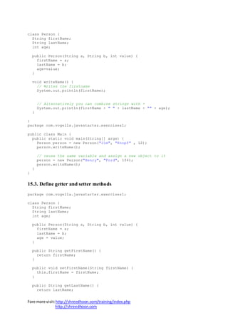 Fore more visit:http://shreedhoon.com/training/index.php
http://shreedhoon.com
class Person {
String firstName;
String lastName;
int age;
public Person(String a, String b, int value) {
firstName = a;
lastName = b;
age=value;
}
void writeName() {
// Writes the firstname
System.out.println(firstName);
// Alternatively you can combine strings with +
System.out.println(firstName + " " + lastName + "" + age);
}
}
package com.vogella.javastarter.exercises1;
public class Main {
public static void main(String[] args) {
Person person = new Person("Jim", "Knopf" , 12);
person.writeName();
// reuse the same variable and assign a new object to it
person = new Person("Henry", "Ford", 104);
person.writeName();
}
}
15.3. Define getter and setter methods
package com.vogella.javastarter.exercises1;
class Person {
String firstName;
String lastName;
int age;
public Person(String a, String b, int value) {
firstName = a;
lastName = b;
age = value;
}
public String getFirstName() {
return firstName;
}
public void setFirstName(String firstName) {
this.firstName = firstName;
}
public String getLastName() {
return lastName;
 