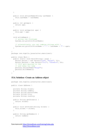 Fore more visit:http://shreedhoon.com/training/index.php
http://shreedhoon.com
}
public void setLastName(String lastName) {
this.lastName = lastName;
}
public int getAge() {
return age;
}
public void setAge(int age) {
this.age = age;
}
void writeName() {
// writes the firstname
System.out.println(firstName);
// alternatively, you can combine strings with +
System.out.println(firstName + " " + lastName + "" + age);
}
}
package com.vogella.javastarter.exercises1;
public class Main {
public static void main(String[] args) {
Person person = new Person("Jim", "Knopf", 21);
Person person2 = new Person("Jill", "Sanders", 20);
// Jill gets married to Jim
// and takes his name
person2.setLastName("Knopf");
person2.writeName();
}
}
15.4. Solution - Create an Address object
package com.vogella.javastarter.exercises1;
public class Address {
private String street;
private String number;
private String postalCode;
private String city;
private String country;
public String getStreet() {
return street;
}
public void setStreet(String street) {
this.street = street;
}
public String getNumber() {
return number;
}
 