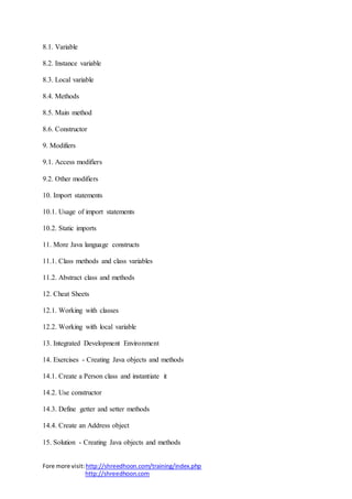 Fore more visit:http://shreedhoon.com/training/index.php
http://shreedhoon.com
8.1. Variable
8.2. Instance variable
8.3. Local variable
8.4. Methods
8.5. Main method
8.6. Constructor
9. Modifiers
9.1. Access modifiers
9.2. Other modifiers
10. Import statements
10.1. Usage of import statements
10.2. Static imports
11. More Java language constructs
11.1. Class methods and class variables
11.2. Abstract class and methods
12. Cheat Sheets
12.1. Working with classes
12.2. Working with local variable
13. Integrated Development Environment
14. Exercises - Creating Java objects and methods
14.1. Create a Person class and instantiate it
14.2. Use constructor
14.3. Define getter and setter methods
14.4. Create an Address object
15. Solution - Creating Java objects and methods
 
