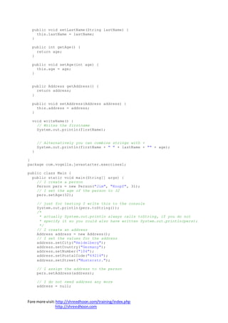 Fore more visit:http://shreedhoon.com/training/index.php
http://shreedhoon.com
public void setLastName(String lastName) {
this.lastName = lastName;
}
public int getAge() {
return age;
}
public void setAge(int age) {
this.age = age;
}
public Address getAddress() {
return address;
}
public void setAddress(Address address) {
this.address = address;
}
void writeName() {
// Writes the firstname
System.out.println(firstName);
// Alternatively you can combine strings with +
System.out.println(firstName + " " + lastName + "" + age);
}
}
package com.vogella.javastarter.exercises1;
public class Main {
public static void main(String[] args) {
// I create a person
Person pers = new Person("Jim", "Knopf", 31);
// I set the age of the person to 32
pers.setAge(32);
// just for testing I write this to the console
System.out.println(pers.toString());
/*
* actually System.out.println always calls toString, if you do not
* specify it so you could also have written System.out.println(pers);
*/
// I create an address
Address address = new Address();
// I set the values for the address
address.setCity("Heidelberg");
address.setCountry("Germany");
address.setNumber("104");
address.setPostalCode("69214");
address.setStreet("Musterstr.");
// I assign the address to the person
pers.setAddress(address);
// I do not need address any more
address = null;
 