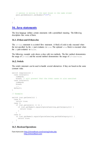 Fore more visit:http://shreedhoon.com/training/index.php
http://shreedhoon.com
// person is moving to the next house in the same street
pers.getAddress().setNumber("105");
}
}
16. Java statements
The Java language defines certain statements with a predefined meaning. The following
description lists some of them.
16.1. if-then and if-then-else
The if-then statement is a control flow statement. A block of code is only executed when
the test specified by the if part evaluates to true. The optional else block is executed when
the if part evaluates to false.
The following example code shows a class with two methods. The first method demonstrates
the usage of if-then and the second method demonstrates the usage of if-then-else.
16.2. Switch
The switch statement can be used to handle several alternatives if they are based on the same
constant value.
switch (expression) {
case constant1:
command;
break; // will prevent that the other cases or also executed
case constant2:
command;
break;
...
default:
}
// Example:
switch (cat.getLevel()) {
case 0:
return true;
case 1:
if (cat.getLevel() == 1) {
if (cat.getName().equalsIgnoreCase(req.getCategory())) {
return true;
}
}
case 2:
if (cat.getName().equalsIgnoreCase(req.getSubCategory())) {
return true;
}
}
16.3. Boolean Operations
 