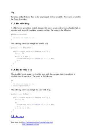 Fore more visit:http://shreedhoon.com/training/index.php
http://shreedhoon.com
Tip
For arrays and collections there is also an enhanced for loop available. This loop is covered in
the Array description.
17.2. The while loop
A while loop is a repetition control structure that allows you to write a block of code which is
executed until a specific condition evaluates to false. The syntax is the following.
while(expression)
{
// block of code to run
}
The following shows an example for a while loop.
public class WhileTest {
public static void main(String args[]) {
int x = 1;
while (x < 10) {
System.out.println("value of x : " + x);
x++;
}
}
}
17.3. The do while loop
The do-while loop is similar to the while loop, with the exception that the condition is
checked after the execution. The syntax is the following.
do
{
// block of code to run
} while(expression);
The following shows an example for a do-while loop.
public class DoTest {
public static void main(String args[]) {
int x = 1;
do {
System.out.println("value of x : " + x);
x++;
} while (x < 10);
}
}
18. Arrays
 