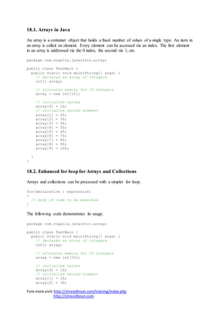 Fore more visit:http://shreedhoon.com/training/index.php
http://shreedhoon.com
18.1. Arrays in Java
An array is a container object that holds a fixed number of values of a single type. An item in
an array is called an element. Every element can be accessed via an index. The first element
in an array is addressed via the 0 index, the second via 1, etc.
package com.vogella.javaintro.array;
public class TestMain {
public static void main(String[] args) {
// declares an array of integers
int[] array;
// allocates memory for 10 integers
array = new int[10];
// initialize values
array[0] = 10;
// initialize second element
array[1] = 20;
array[2] = 30;
array[3] = 40;
array[4] = 50;
array[5] = 60;
array[6] = 70;
array[7] = 80;
array[8] = 90;
array[9] = 100;
}
}
18.2. Enhanced for loop for Arrays and Collections
Arrays and collections can be processed with a simpler for loop.
for(declaration : expression)
{
// body of code to be executed
}
The following code demonstrates its usage.
package com.vogella.javaintro.array;
public class TestMain {
public static void main(String[] args) {
// declares an array of integers
int[] array;
// allocates memory for 10 integers
array = new int[10];
// initialize values
array[0] = 10;
// initialize second element
array[1] = 20;
array[2] = 30;
 