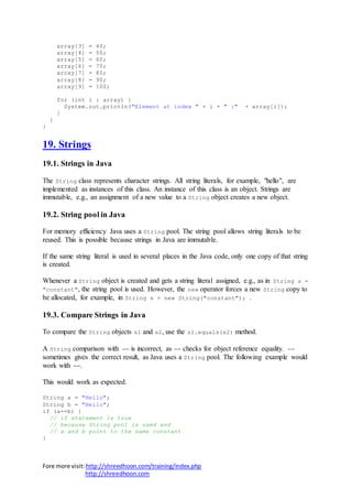 Fore more visit:http://shreedhoon.com/training/index.php
http://shreedhoon.com
array[3] = 40;
array[4] = 50;
array[5] = 60;
array[6] = 70;
array[7] = 80;
array[8] = 90;
array[9] = 100;
for (int i : array) {
System.out.println("Element at index " + i + " :" + array[i]);
}
}
}
19. Strings
19.1. Strings in Java
The String class represents character strings. All string literals, for example, "hello", are
implemented as instances of this class. An instance of this class is an object. Strings are
immutable, e.g., an assignment of a new value to a String object creates a new object.
19.2. String pool in Java
For memory efficiency Java uses a String pool. The string pool allows string literals to be
reused. This is possible because strings in Java are immutable.
If the same string literal is used in several places in the Java code, only one copy of that string
is created.
Whenever a String object is created and gets a string literal assigned, e.g., as in String s =
"constant", the string pool is used. However, the new operator forces a new String copy to
be allocated, for example, in String s = new String("constant"); .
19.3. Compare Strings in Java
To compare the String objects s1 and s2, use the s1.equals(s2) method.
A String comparison with == is incorrect, as == checks for object reference equality. ==
sometimes gives the correct result, as Java uses a String pool. The following example would
work with ==.
This would work as expected.
String a = "Hello";
String b = "Hello";
if (a==b) {
// if statement is true
// because String pool is used and
// a and b point to the same constant
}
 