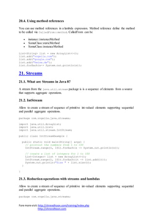 Fore more visit:http://shreedhoon.com/training/index.php
http://shreedhoon.com
20.4. Using method references
You can use method references in a lambda expression. Method reference define the method
to be called via CalledFrom::method. CalledFrom can be
 instance::instanceMethod
 SomeClass::staticMethod
 SomeClass::instanceMethod
List<String> list = new ArrayList<>();
list.add("vogella.com");
list.add("google.com");
list.add("heise.de");
list.forEach(s-> System.out.println(s));
21. Streams
21.1. What are Streams in Java 8?
A stream from the java.util.stream package is is a sequence of elements from a source
that supports aggregate operations.
21.2. IntStream
Allow to create a stream of sequence of primitive int-valued elements supporting sequential
and parallel aggregate operations.
package com.vogella.java.streams;
import java.util.ArrayList;
import java.util.List;
import java.util.stream.IntStream;
public class IntStreamExample {
public static void main(String[] args) {
// printout the numbers from 1 to 100
IntStream.range(1, 101).forEach(s -> System.out.println(s));
// create a list of integers for 1 to 100
List<Integer> list = new ArrayList<>();
IntStream.range(1, 101).forEach(it -> list.add(it));
System.out.println("Size " + list.size());
}
}
21.3. Reduction operations with streams and lambdas
Allow to create a stream of sequence of primitive int-valued elements supporting sequential
and parallel aggregate operations.
package com.vogella.java.streams;
 