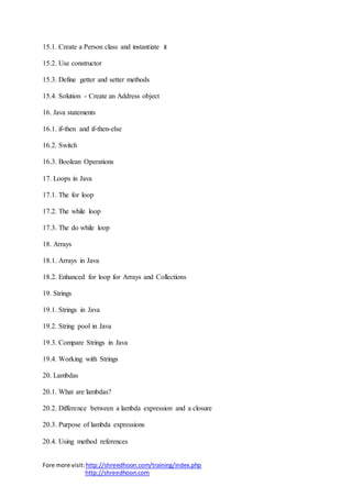 Fore more visit:http://shreedhoon.com/training/index.php
http://shreedhoon.com
15.1. Create a Person class and instantiate it
15.2. Use constructor
15.3. Define getter and setter methods
15.4. Solution - Create an Address object
16. Java statements
16.1. if-then and if-then-else
16.2. Switch
16.3. Boolean Operations
17. Loops in Java
17.1. The for loop
17.2. The while loop
17.3. The do while loop
18. Arrays
18.1. Arrays in Java
18.2. Enhanced for loop for Arrays and Collections
19. Strings
19.1. Strings in Java
19.2. String pool in Java
19.3. Compare Strings in Java
19.4. Working with Strings
20. Lambdas
20.1. What are lambdas?
20.2. Difference between a lambda expression and a closure
20.3. Purpose of lambda expressions
20.4. Using method references
 