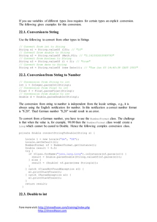 Fore more visit:http://shreedhoon.com/training/index.php
http://shreedhoon.com
If you use variables of different types Java requires for certain types an explicit conversion.
The following gives examples for this conversion.
22.1. Conversion to String
Use the following to convert from other types to Strings
// Convert from int to String
String s1 = String.valueOf (10); // "10"
// Convert from double to String
String s2 = String.valueOf (Math.PI); // "3.141592653589793"
// Convert from boolean to String
String s3 = String.valueOf (1 < 2); // "true"
// Convert from date to String
String s4 = String.valueOf (new Date()); // "Tue Jun 03 14:40:38 CEST 2003"
22.2. Conversion from String to Number
// Conversion from String to int
int i = Integer.parseInt(String);
// Conversion from float to int
float f = Float.parseFloat(String);
// Conversion from double to int
double d = Double.parseDouble(String);
The conversion from string to number is independent from the locale settings, e.g., it is
always using the English notification for number. In this notification a correct number format
is "8.20". Thed German number "8,20" would result in an error.
To convert from a German number, you have to use the NumberFormat class. The challenge
is that when the value is, for example, 98.00 then the NumberFormat class would create a
Long which cannot be casted to Double. Hence the following complex conversion class.
private Double convertStringToDouble(String s) {
Locale l = new Locale("de", "DE");
Locale.setDefault(l);
NumberFormat nf = NumberFormat.getInstance();
Double result = 0.0;
try {
if (Class.forName("java.lang.Long").isInstance(nf.parse(s))) {
result = Double.parseDouble(String.valueOf(nf.parse(s)));
} else {
result = (Double) nf.parse(new String(s));
}
} catch (ClassNotFoundException e1) {
e1.printStackTrace();
} catch (ParseException e1) {
e1.printStackTrace();
}
return result;
}
22.3. Double to int
 