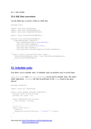 Fore more visit:http://shreedhoon.com/training/index.php
http://shreedhoon.com
int i = (int) double;
22.4. SQL Date conversions
Use the following to convert a Date to a SQL date
package test;
import java.text.DateFormat;
import java.text.ParseException;
import java.text.SimpleDateFormat;
public class ConvertDateToSQLDate {
private void convertDateToSQL(){
SimpleDateFormat template =
new SimpleDateFormat("yyyy-MM-dd");
java.util.Date enddate =
new java.util.Date("10/31/99");
java.sql.Date sqlDate =
java.sql.Date.valueOf(template.format(enddate));
}
public static void main(String[] args) {
ConvertDateToSQLDate date = new ConvertDateToSQLDate();
date.convertDateToSQL();
}
}
23. Schedule tasks
Java allows you to schedule tasks. A scheduled tasks can perform once or several times.
java.util.Timer and java.util.TimerTask can be used to schedule tasks. The object
which implements TimeTask will then be performed by the Timer based on the given
interval.
package schedule;
import java.util.TimerTask;
public class MyTask extends TimerTask {
private final String string;
private int count = 0;
public MyTask(String string) {
this.string = string;
}
@Override
public void run() {
count++;
System.out.println(string + " called " + count);
}
}
 
