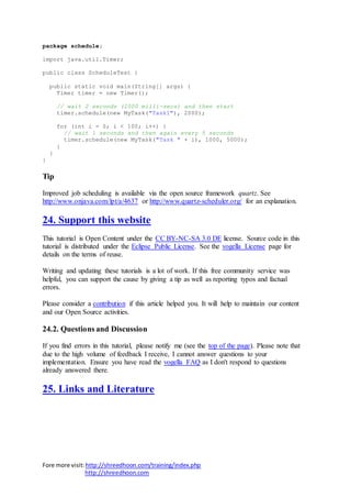 Fore more visit:http://shreedhoon.com/training/index.php
http://shreedhoon.com
package schedule;
import java.util.Timer;
public class ScheduleTest {
public static void main(String[] args) {
Timer timer = new Timer();
// wait 2 seconds (2000 milli-secs) and then start
timer.schedule(new MyTask("Task1"), 2000);
for (int i = 0; i < 100; i++) {
// wait 1 seconds and then again every 5 seconds
timer.schedule(new MyTask("Task " + i), 1000, 5000);
}
}
}
Tip
Improved job scheduling is available via the open source framework quartz. See
http://www.onjava.com/lpt/a/4637 or http://www.quartz-scheduler.org/ for an explanation.
24. Support this website
This tutorial is Open Content under the CC BY-NC-SA 3.0 DE license. Source code in this
tutorial is distributed under the Eclipse Public License. See the vogella License page for
details on the terms of reuse.
Writing and updating these tutorials is a lot of work. If this free community service was
helpful, you can support the cause by giving a tip as well as reporting typos and factual
errors.
Please consider a contribution if this article helped you. It will help to maintain our content
and our Open Source activities.
24.2. Questions and Discussion
If you find errors in this tutorial, please notify me (see the top of the page). Please note that
due to the high volume of feedback I receive, I cannot answer questions to your
implementation. Ensure you have read the vogella FAQ as I don't respond to questions
already answered there.
25. Links and Literature
 