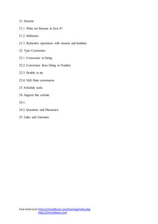 Fore more visit:http://shreedhoon.com/training/index.php
http://shreedhoon.com
21. Streams
21.1. What are Streams in Java 8?
21.2. IntStream
21.3. Reduction operations with streams and lambdas
22. Type Conversion
22.1. Conversion to String
22.2. Conversion from String to Number
22.3. Double to int
22.4. SQL Date conversions
23. Schedule tasks
24. Support this website
24.1.
24.2. Questions and Discussion
25. Links and Literature
 