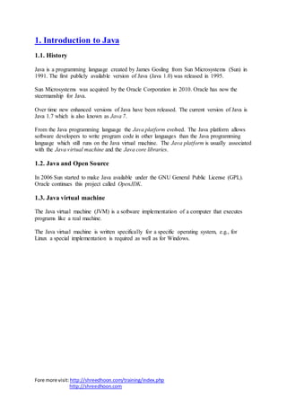 Fore more visit:http://shreedhoon.com/training/index.php
http://shreedhoon.com
1. Introduction to Java
1.1. History
Java is a programming language created by James Gosling from Sun Microsystems (Sun) in
1991. The first publicly available version of Java (Java 1.0) was released in 1995.
Sun Microsystems was acquired by the Oracle Corporation in 2010. Oracle has now the
steermanship for Java.
Over time new enhanced versions of Java have been released. The current version of Java is
Java 1.7 which is also known as Java 7.
From the Java programming language the Java platform evolved. The Java platform allows
software developers to write program code in other languages than the Java programming
language which still runs on the Java virtual machine. The Java platform is usually associated
with the Java virtual machine and the Java core libraries.
1.2. Java and Open Source
In 2006 Sun started to make Java available under the GNU General Public License (GPL).
Oracle continues this project called OpenJDK.
1.3. Java virtual machine
The Java virtual machine (JVM) is a software implementation of a computer that executes
programs like a real machine.
The Java virtual machine is written specifically for a specific operating system, e.g., for
Linux a special implementation is required as well as for Windows.
 