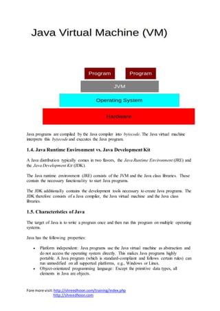 Fore more visit:http://shreedhoon.com/training/index.php
http://shreedhoon.com
Java programs are compiled by the Java compiler into bytecode. The Java virtual machine
interprets this bytecode and executes the Java program.
1.4. Java Runtime Environment vs. Java Development Kit
A Java distribution typically comes in two flavors, the Java Runtime Environment (JRE) and
the Java Development Kit (JDK).
The Java runtime environment (JRE) consists of the JVM and the Java class libraries. Those
contain the necessary functionality to start Java programs.
The JDK additionally contains the development tools necessary to create Java programs. The
JDK therefore consists of a Java compiler, the Java virtual machine and the Java class
libraries.
1.5. Characteristics of Java
The target of Java is to write a program once and then run this program on multiple operating
systems.
Java has the following properties:
 Platform independent: Java programs use the Java virtual machine as abstraction and
do not access the operating system directly. This makes Java programs highly
portable. A Java program (which is standard-compliant and follows certain rules) can
run unmodified on all supported platforms, e.g., Windows or Linux.
 Object-orientated programming language: Except the primitive data types, all
elements in Java are objects.
 