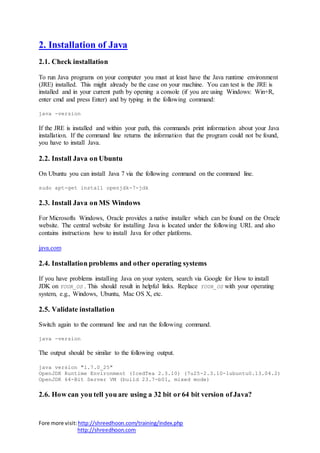 Fore more visit:http://shreedhoon.com/training/index.php
http://shreedhoon.com
2. Installation of Java
2.1. Check installation
To run Java programs on your computer you must at least have the Java runtime environment
(JRE) installed. This might already be the case on your machine. You can test is the JRE is
installed and in your current path by opening a console (if you are using Windows: Win+R,
enter cmd and press Enter) and by typing in the following command:
java -version
If the JRE is installed and within your path, this commands print information about your Java
installation. If the command line returns the information that the program could not be found,
you have to install Java.
2.2. Install Java on Ubuntu
On Ubuntu you can install Java 7 via the following command on the command line.
sudo apt-get install openjdk-7-jdk
2.3. Install Java on MS Windows
For Microsofts Windows, Oracle provides a native installer which can be found on the Oracle
website. The central website for installing Java is located under the following URL and also
contains instructions how to install Java for other platforms.
java.com
2.4. Installation problems and other operating systems
If you have problems installing Java on your system, search via Google for How to install
JDK on YOUR_OS . This should result in helpful links. Replace YOUR_OS with your operating
system, e.g., Windows, Ubuntu, Mac OS X, etc.
2.5. Validate installation
Switch again to the command line and run the following command.
java -version
The output should be similar to the following output.
java version "1.7.0_25"
OpenJDK Runtime Environment (IcedTea 2.3.10) (7u25-2.3.10-1ubuntu0.13.04.2)
OpenJDK 64-Bit Server VM (build 23.7-b01, mixed mode)
2.6. How can you tell you are using a 32 bit or 64 bit version of Java?
 