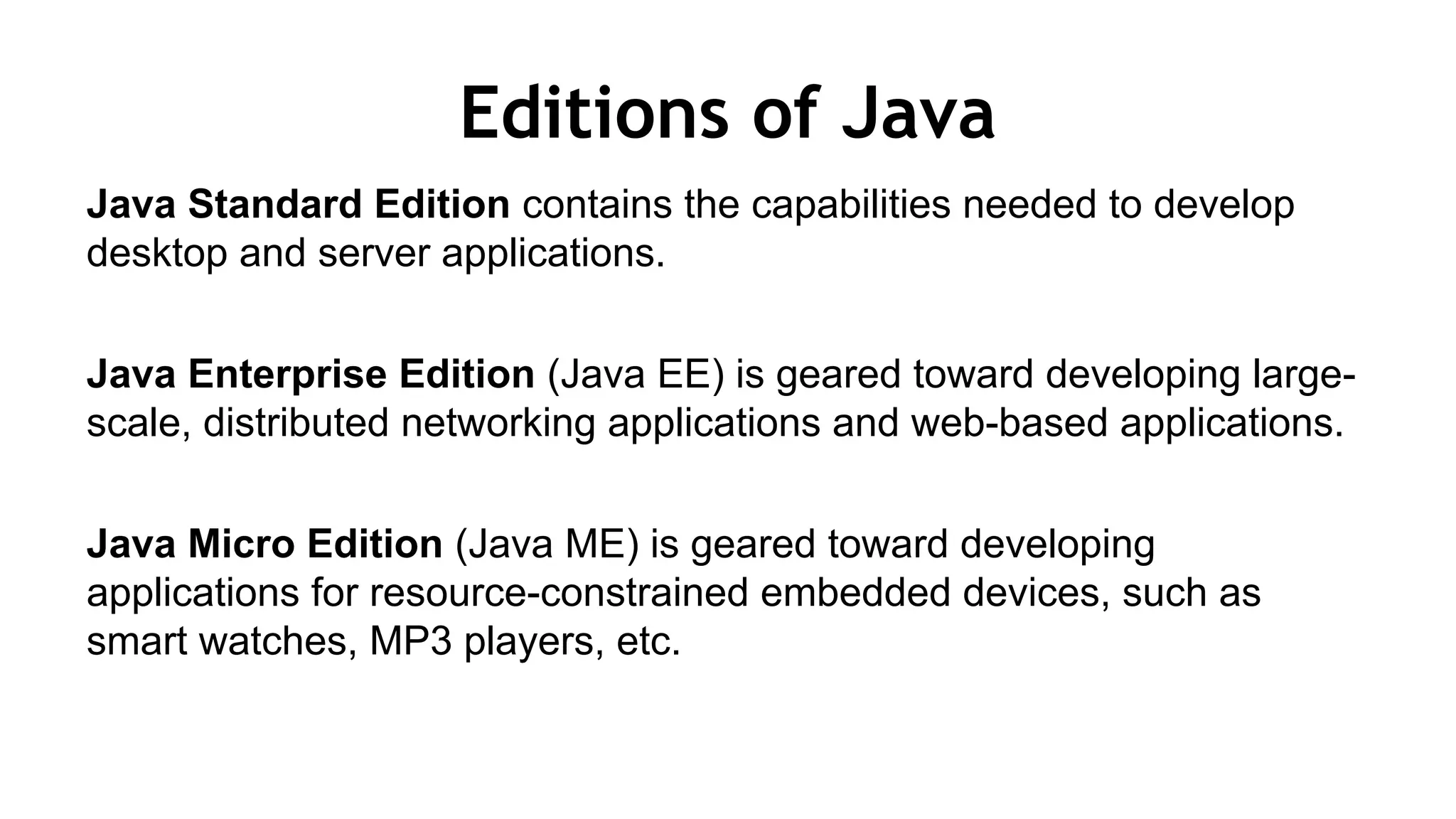 Editions of Java
Java Standard Edition contains the capabilities needed to develop
desktop and server applications.
Java Enterprise Edition (Java EE) is geared toward developing large-
scale, distributed networking applications and web-based applications.
Java Micro Edition (Java ME) is geared toward developing
applications for resource-constrained embedded devices, such as
smart watches, MP3 players, etc.
 