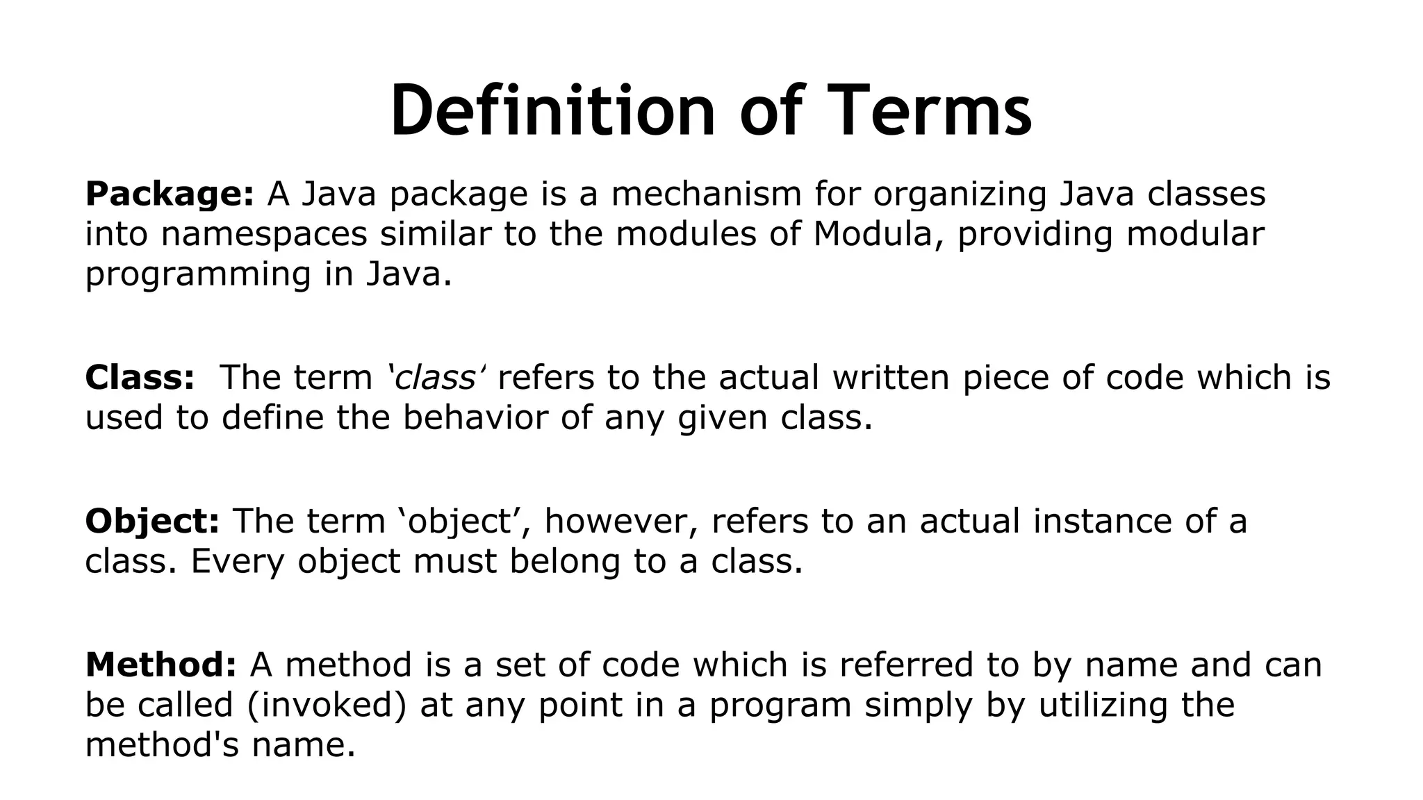 Definition of Terms
Package: A Java package is a mechanism for organizing Java classes
into namespaces similar to the modules of Modula, providing modular
programming in Java.
Class: The term ‘class’ refers to the actual written piece of code which is
used to define the behavior of any given class.
Object: The term ‘object’, however, refers to an actual instance of a
class. Every object must belong to a class.
Method: A method is a set of code which is referred to by name and can
be called (invoked) at any point in a program simply by utilizing the
method's name.
 