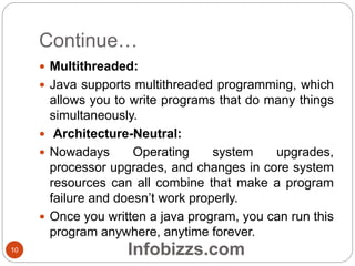 Continue…
 Multithreaded:
 Java supports multithreaded programming, which
allows you to write programs that do many things
simultaneously.
 Architecture-Neutral:
 Nowadays Operating system upgrades,
processor upgrades, and changes in core system
resources can all combine that make a program
failure and doesn’t work properly.
 Once you written a java program, you can run this
program anywhere, anytime forever.
10 Infobizzs.com
 