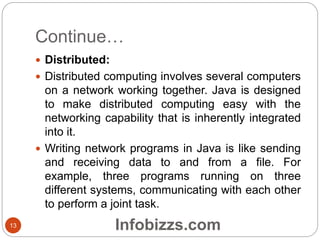 Continue…
 Distributed:
 Distributed computing involves several computers
on a network working together. Java is designed
to make distributed computing easy with the
networking capability that is inherently integrated
into it.
 Writing network programs in Java is like sending
and receiving data to and from a file. For
example, three programs running on three
different systems, communicating with each other
to perform a joint task.
13 Infobizzs.com
 