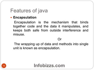 Features of java
 Encapsulation
Encapsulation is the mechanism that binds
together code and the data it manipulates, and
keeps both safe from outside interference and
misuse.
Or
The wrapping up of data and methods into single
unit is known as encapsulation.
15 Infobizzs.com
 