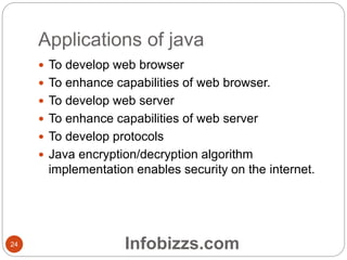 Applications of java
 To develop web browser
 To enhance capabilities of web browser.
 To develop web server
 To enhance capabilities of web server
 To develop protocols
 Java encryption/decryption algorithm
implementation enables security on the internet.
24 Infobizzs.com
 