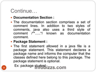 Continue…
 Documentation Section :
 The documentation section comprises a set of
comment lines. In addition to two styles of
comments, java also uses a third style of
comment /**…..*/ known as documentation
comment.
 Package Statement :
 The first statement allowed in a java file is a
package statement. This statement declares a
package name and informs the computer that the
classes defined here belong to this package. The
package statement is optional.
Ex: package student26 Infobizzs.com
 