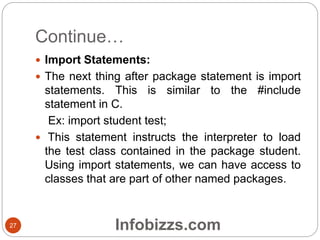 Continue…
 Import Statements:
 The next thing after package statement is import
statements. This is similar to the #include
statement in C.
Ex: import student test;
 This statement instructs the interpreter to load
the test class contained in the package student.
Using import statements, we can have access to
classes that are part of other named packages.
27 Infobizzs.com
 