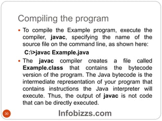 Compiling the program
30
 To compile the Example program, execute the
compiler, javac, specifying the name of the
source file on the command line, as shown here:
C:>javac Example.java
 The javac compiler creates a file called
Example.class that contains the bytecode
version of the program. The Java bytecode is the
intermediate representation of your program that
contains instructions the Java interpreter will
execute. Thus, the output of javac is not code
that can be directly executed.
Infobizzs.com
 
