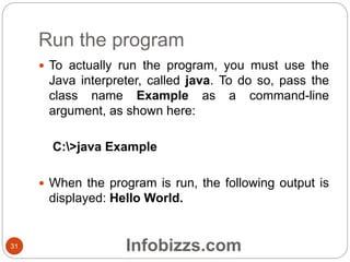 Run the program
31
 To actually run the program, you must use the
Java interpreter, called java. To do so, pass the
class name Example as a command-line
argument, as shown here:
C:>java Example
 When the program is run, the following output is
displayed: Hello World.
Infobizzs.com
 