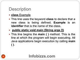 Description
33
 class Example
 This line uses the keyword class to declare that a
new class is being defined. Example is an
identifier that is the name of the class.
 public static void main (String args [])
 This line begins the main ( ) method. This is the
line at which the program will begin executing. All
Java applications begin execution by calling main
( ).
Infobizzs.com
 