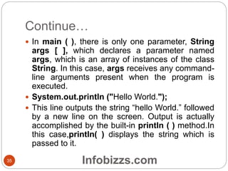Continue…
35
 In main ( ), there is only one parameter, String
args [ ], which declares a parameter named
args, which is an array of instances of the class
String. In this case, args receives any command-
line arguments present when the program is
executed.
 System.out.println ("Hello World.");
 This line outputs the string “hello World.” followed
by a new line on the screen. Output is actually
accomplished by the built-in println ( ) method.In
this case,println( ) displays the string which is
passed to it.
Infobizzs.com
 