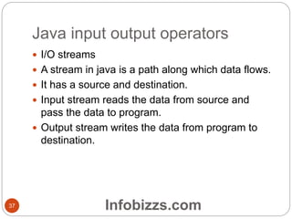 Java input output operators
37
 I/O streams
 A stream in java is a path along which data flows.
 It has a source and destination.
 Input stream reads the data from source and
pass the data to program.
 Output stream writes the data from program to
destination.
Infobizzs.com
 