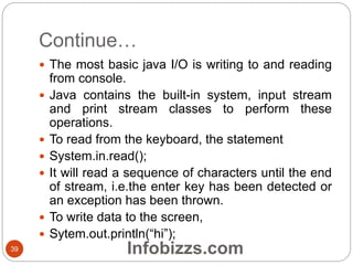Continue…
39
 The most basic java I/O is writing to and reading
from console.
 Java contains the built-in system, input stream
and print stream classes to perform these
operations.
 To read from the keyboard, the statement
 System.in.read();
 It will read a sequence of characters until the end
of stream, i.e.the enter key has been detected or
an exception has been thrown.
 To write data to the screen,
 Sytem.out.println(“hi”);
Infobizzs.com
 