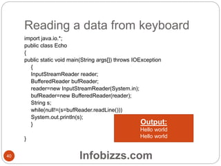 Reading a data from keyboard
40
import java.io.*;
public class Echo
{
public static void main(String args[]) throws IOException
{
InputStreamReader reader;
BufferedReader bufReader;
reader=new InputStreamReader(System.in);
bufReader=new BufferedReader(reader);
String s;
while(null!=(s=bufReader.readLine()))
System.out.println(s);
}
}
Output:
Hello world
Hello world
Infobizzs.com
 