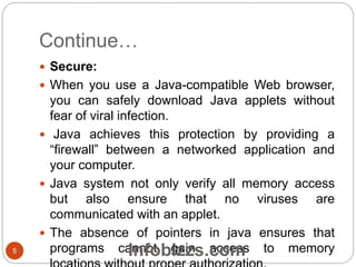 Continue…
 Secure:
 When you use a Java-compatible Web browser,
you can safely download Java applets without
fear of viral infection.
 Java achieves this protection by providing a
“firewall” between a networked application and
your computer.
 Java system not only verify all memory access
but also ensure that no viruses are
communicated with an applet.
 The absence of pointers in java ensures that
programs cannot gain access to memory5 Infobizzs.com
 