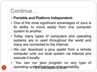 Continue…
 Portable and Platform Independent:
 One of the most significant advantages of Java is
its ability to move easily from one computer
system to another.
 Today many types of computers and operating
systems are in used throughout the world and
many are connected to the Internet.
 We can download a java applet from a remote
computer onto our local system via internet and
execute it locally.
 You can run java program on any type of
operating system because of its portability.6 Infobizzs.com
 