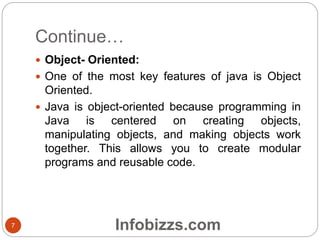 Continue…
 Object- Oriented:
 One of the most key features of java is Object
Oriented.
 Java is object-oriented because programming in
Java is centered on creating objects,
manipulating objects, and making objects work
together. This allows you to create modular
programs and reusable code.
7 Infobizzs.com
 