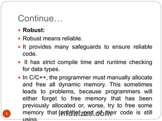 Continue…
 Robust:
 Robust means reliable.
 It provides many safeguards to ensure reliable
code.
 It has strict compile time and runtime checking
for data types.
 In C/C++, the programmer must manually allocate
and free all dynamic memory. This sometimes
leads to problems, because programmers will
either forget to free memory that has been
previously allocated or, worse, try to free some
memory that another part of their code is still8 Infobizzs.com
 