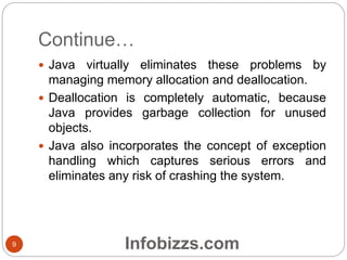 Continue…
 Java virtually eliminates these problems by
managing memory allocation and deallocation.
 Deallocation is completely automatic, because
Java provides garbage collection for unused
objects.
 Java also incorporates the concept of exception
handling which captures serious errors and
eliminates any risk of crashing the system.
9 Infobizzs.com
 
