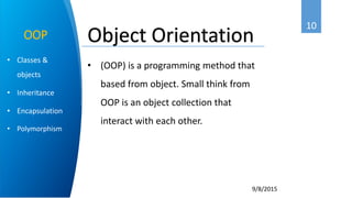 10
9/8/2015
• Classes &
objects
• Inheritance
• Encapsulation
• Polymorphism
OOP
• (OOP) is a programming method that
based from object. Small think from
OOP is an object collection that
interact with each other.
Object Orientation
 