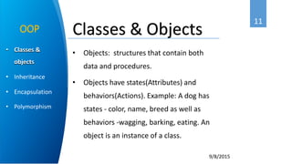 11
9/8/2015
• Classes &
objects
• Inheritance
• Encapsulation
• Polymorphism
OOP
• Objects: structures that contain both
data and procedures.
• Objects have states(Attributes) and
behaviors(Actions). Example: A dog has
states - color, name, breed as well as
behaviors -wagging, barking, eating. An
object is an instance of a class.
Classes & Objects
 
