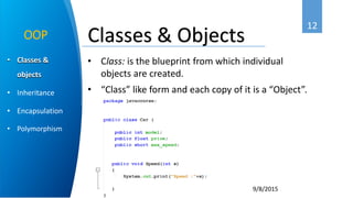 12
9/8/2015
• Classes &
objects
• Inheritance
• Encapsulation
• Polymorphism
OOP
• Class: is the blueprint from which individual
objects are created.
• “Class” like form and each copy of it is a “Object”.
Classes & Objects
 