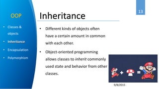 13
9/8/2015
• Classes &
objects
• Inheritance
• Encapsulation
• Polymorphism
OOP
• Different kinds of objects often
have a certain amount in common
with each other.
• Object-oriented programming
allows classes to inherit commonly
used state and behavior from other
classes.
Inheritance
 