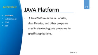 22
9/8/2015
• Platform
• Independent
• JVM
• JDK
Architecture
• A Java Platform is the set of APIs,
class libraries, and other programs
used in developing Java programs for
specific applications.
JAVA Platform
 